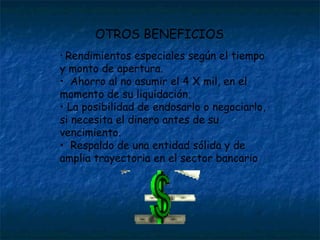 Rendimientos especiales según el tiempo y monto de apertura.  Ahorro al no asumir el 4 X mil, en el momento de su liquidación.  La posibilidad de endosarlo o negociarlo, si necesita el dinero antes de su vencimiento.  Respaldo de una entidad sólida y de amplia trayectoria en el sector bancario OTROS BENEFICIOS 