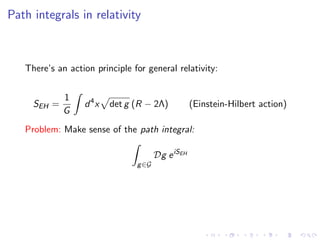 Path integrals in relativity
There’s an action principle for general relativity:
SEH =
1
G
d4
x det g (R − 2Λ) (Einstein-Hilbert action)
Problem: Make sense of the path integral:
g∈G
Dg eiSEH
 