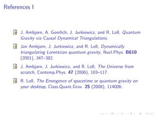 References I
J. Ambjorn, A. Goerlich, J. Jurkiewicz, and R. Loll, Quantum
Gravity via Causal Dynamical Triangulations.
Jan Ambjorn, J. Jurkiewicz, and R. Loll, Dynamically
triangulating Lorentzian quantum gravity, Nucl.Phys. B610
(2001), 347–382.
J. Ambjorn, J. Jurkiewicz, and R. Loll, The Universe from
scratch, Contemp.Phys. 47 (2006), 103–117.
R. Loll, The Emergence of spacetime or quantum gravity on
your desktop, Class.Quant.Grav. 25 (2008), 114006.
 
