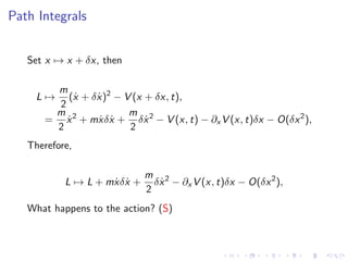 Path Integrals
Set x → x + δx, then
L →
m
2
(˙x + δ ˙x)2
− V (x + δx, t),
=
m
2
˙x2
+ m ˙xδ ˙x +
m
2
δ ˙x2
− V (x, t) − ∂x V (x, t)δx − O(δx2
),
Therefore,
L → L + m ˙xδ ˙x +
m
2
δ ˙x2
− ∂x V (x, t)δx − O(δx2
),
What happens to the action? (S)
 