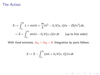 The Action
S →
tb
ta
L + m ˙xδ ˙x +
m
2
δ ˙x2
− ∂x V (x, t)δx − O(δx2
) dt,
= S +
tb
ta
m ˙xδ ˙x − ∂x V (x, t)δx dt (up to ﬁrst order)
With ﬁxed extremes, δxa = δxb = 0. Integration by parts follows:
S → S −
tb
ta
(m¨x + ∂x V (x, t)) δx dt
 