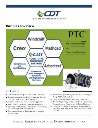 Business Overview




Key Features
■ CDT offers the complete suite of PTC products        ■ Product Lifecycle Management Services: Unique
■ Training centers located in St. Louis and Kansas       7-step PLM methodology
  City, MO, Dallas, TX, and Chicago, IL                ■ PTC-Certiﬁed Windchill implementation team
■ Domain-centric and process-driven approach           ■ Product Engineering Services: Value and Sustaining
■ Tailor best ﬁt solution to your business needs         Engineering and Controls and Embedded Systems
■ Thorough understanding of the impact of technology   ■ Enterprise Solutions: Consulting, implementation,
  solutions on product development                       and integration support for ERP, CRM, and EAM
■ Provides solutions to drive innovative product         systems
  development
 