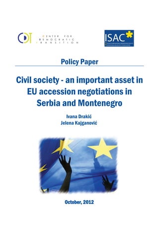 Policy Paper 
Civil society - an important asset in 
EU accession negotiations in 
Serbia and Montenegro 
Ivana Drakić 
Jelena Kajganović 
October, 2012 
 