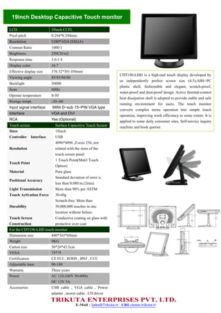19inch Desktop Capacitive Touch monitor
LCD 19inch CCFL
Pixel pitch 0.294*0.294mm
Resolution 1280*1024 (SXGA)
Contrast Ratio 1000:1
Brightness 250CD/m2
Response time 3.6/1.4
Display color 16.7
Effective display size 376.32*301.056mm
Viewing angle 85/85/80/80
Backlight 50000
Scan 60Hz
Operate temperature 0-50
Storage tempt. -20--60
Input signal interface MINI D~sub 15~PIN VGA type
Interface VGA and DVI
RCA Yes (Optional)
Touch screen Surface Capacitive Touch Screen
Sizes 19inch
Controller Interface USB
Resolution
4096*4096 ,Z-axis 256, not
related with the sizes of the
touch screen panel
Touch Point
1 Touch Point(Mutil Touch
Option)
Material Pure glass
Positional Accuracy
Standard deviation of error is
less than 0.080 in.(2mm)
Light Transmission More than 90% per ASTM
Touch Activation Force 30-60g
Durability
Scratch-free; More than
50,000,000 touches in one
location without failure.
Touch Screen
Construction
Conductive coating on glass with
protective over coat
For the CDT190-LHD touch monitor
Dimension size 440*365*69mm
Weight 9KG
Carton size 50*26*43.5cm
VESA 75*75
Certification CE FCC, ROHS , IP65 , CCC
Adjustable base 90-180
Warranty Three years
Power AC 110-240V 50-60Hz
DC 12V 5A
Accessories USB cable , VGA cable , Power
adapter , power cable , CD driver
CDT190-LHD is a high-end touch display developed by
us independently perfect screen size (4:3),ABS+PC
plastic shell, fashionable and elegant, scratch-proof,
water-proof and dust-proof design. Active thermal-control
heat dissipation shell is adopted to provide stable and safe
running environment for users. The touch monitor
converts complex menu operation into simple touch
operation, improving work efficiency to some extent. It is
applied to some daily consumer sites, Self-service inquiry
machine and book querier.
E-Mail : Sales@Trikuta.in ; URL:www.trikuta.in
TRIKUTA ENTERPRISES PVT. LTD.
 