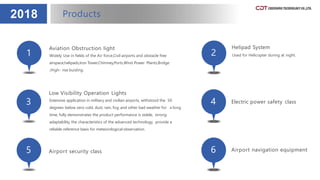 2018
1
Aviation Obstruction light
Widely Use in fields of the Air force,Civil airports and obstacle free
airspace,helipads,Iron Tower,Chimney,Ports,Wind Power Plants,Bridge
,High- rise buiding.
2
Helipad System
Used for Helicopter during at night.
3
Low Visibility Operation Lights
Extensive application in military and civilian airports, withstood the 50
degrees below zero cold, dust, rain, fog and other bad weather for a long
time, fully demonstrates the product performance is stable, strong
adaptability, the characteristics of the advanced technology, provide a
reliable reference basis for meteorological observation.
4 Electric power safety class
5 Airport security class 6 Airport navigation equipment
Products
 