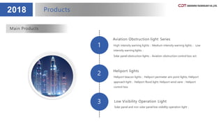 1
2
3
2018
Aviation Obstruction light Series
High intensity warning lights；Medium intensity warning lights； Low
intensity warning lights；
Solar panel obstruction lights；Aviation obstruction control box ect.
Heliport lights
Heliport beacon lights；Heliport perimeter aim point lights; Heliport
approach light；Heliport flood light; Heliport wind vane；Heliport
control box.
Low Visibility Operation Light
Solar panel and non solar panel low visibility operation light；
Main Products
Products
 