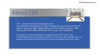 CDT （Hunan Chendong Technology Co.,Ltd)
is a professional manufacturer for Green navigational aids products, mainly for
aviation obstruction light, helipad lighting and low visibility operation lights.
CDT got ISO 9001:2008 certification the first year when established.
As pioneer in China, our products are approved by ICAO, CAAC and
CE. CDT keep acting as a solution provider for customers with specialty. And our
products have been exported over 50 countries and areas all over the world.
About CDT
 