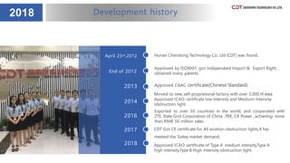 2018 Development history
Hunan Chendong Technology Co., Ltd (CDT) was found.April 23rd,2012
End of 2012
2013
2014
2016
Approved by ISO9001, got Independent Import & Export Right,
obtained many patents.
2017
2018
Approved CAAC certificate(Chinese Standard).
Moved to new self-proprietorial factory with over 3,000 ㎡ area.
Approved ICAO certificate low intensity and Medium Intensity
obstruction light.
Exported to over 50 countries in the world, and cooperated with
ZTE, State Grid Corporation of China , PEK, CR Power , achieving more
than RMB 50 million sales.
CDT Got CE certificate for All aviation obstruction lights,It has
meeted the Turkey market demand.
Approved ICAO certificate of Type A medium intensity,Type A
high intensity,Type B High Intensity obstruction light.
 