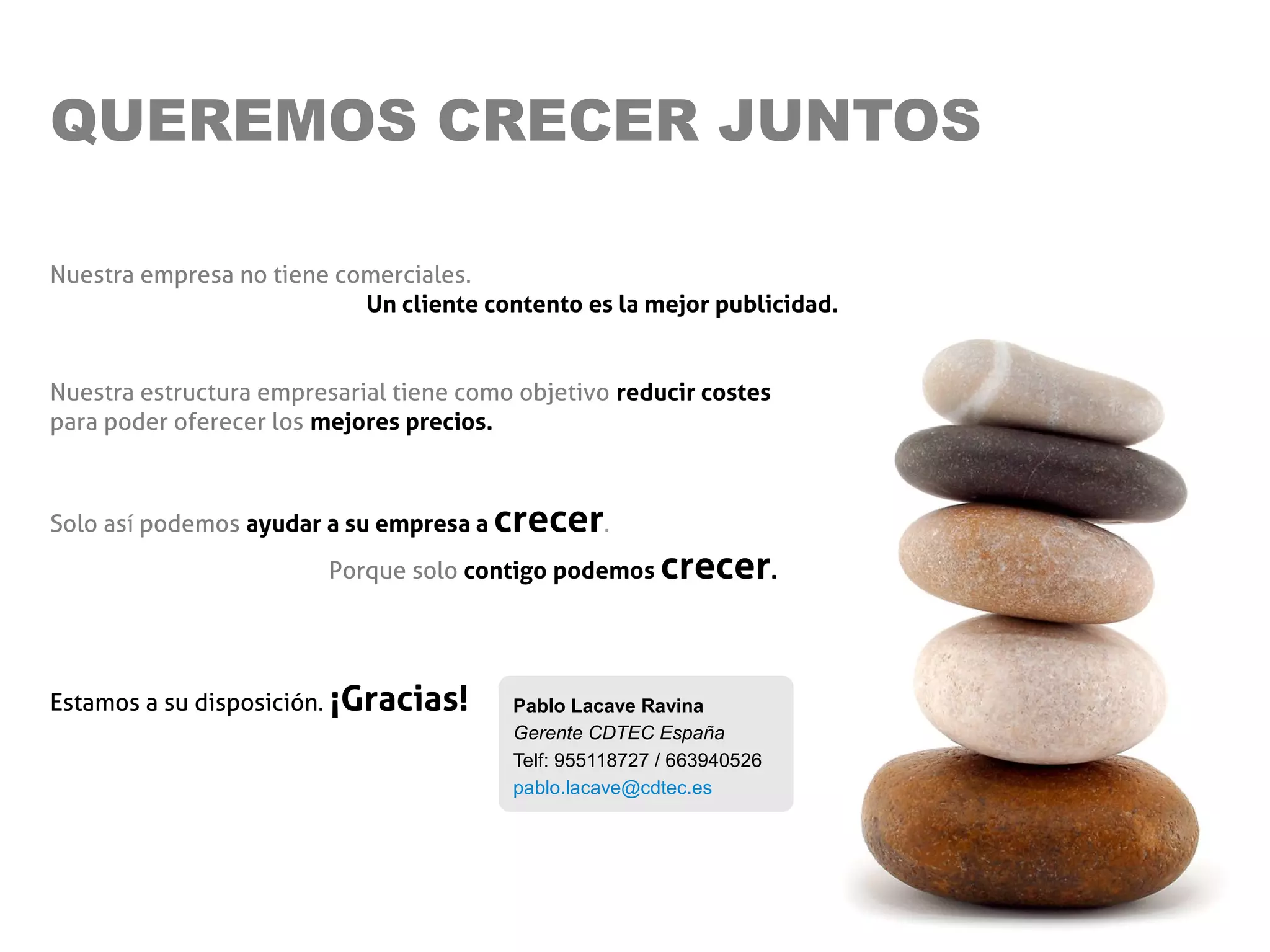 QUEREMOS CRECER JUNTOS

Nuestra empresa no tiene comerciales.
                           Un cliente contento es la mejor publicidad.


Nuestra estructura empresarial tiene como objetivo reducir costes
para poder oferecer los mejores precios.



Solo así podemos ayudar a su empresa a   crecer.
                         Porque solo contigo podemos     crecer.


Estamos a su disposición. ¡Gracias!       Pablo Lacave Ravina
                                          Gerente CDTEC España
                                          Telf: 955118727 / 663940526
                                          pablo.lacave@cdtec.es
 