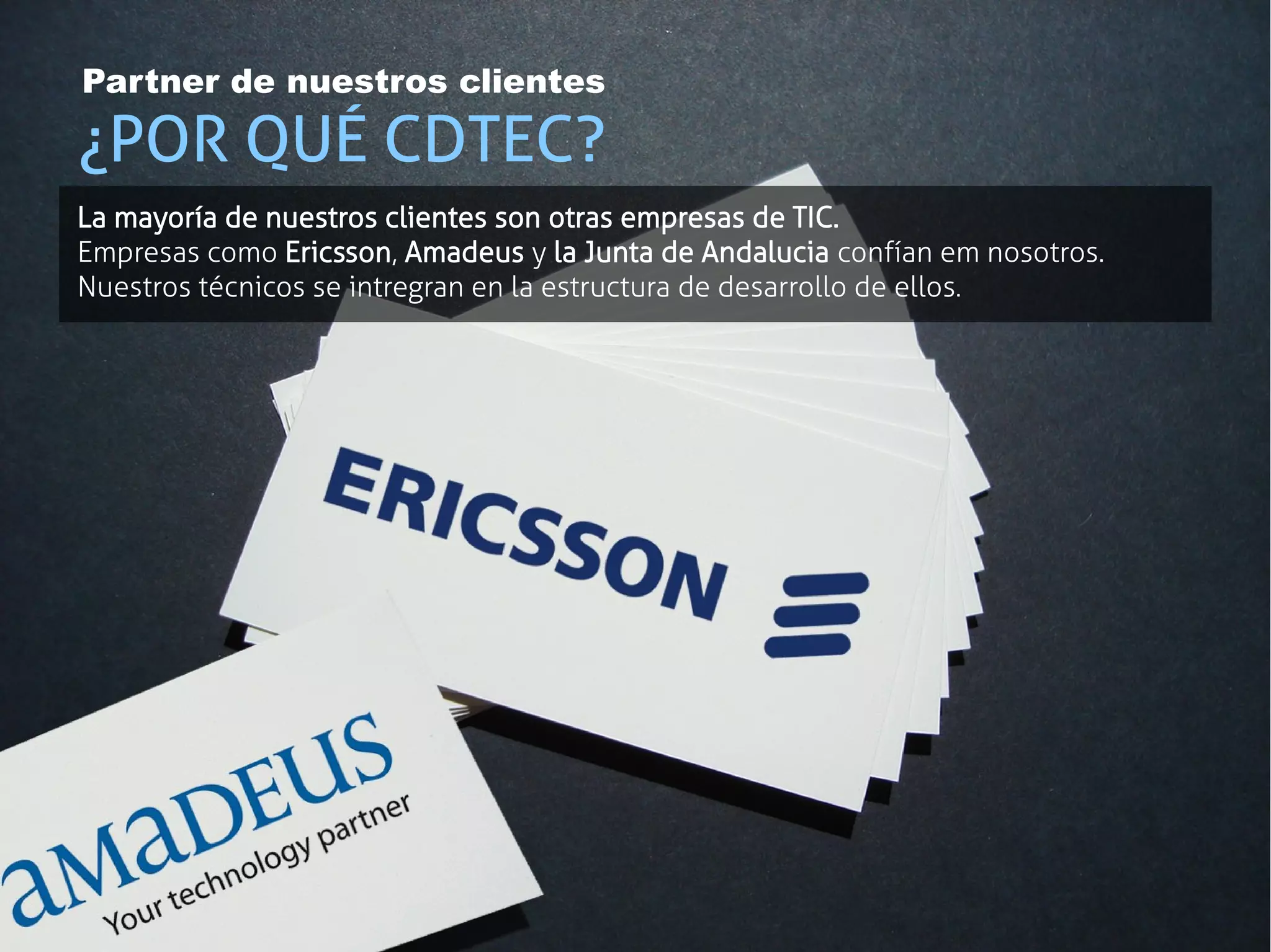 Partner de nuestros clientes

¿POR QUÉ CDTEC?
La mayoría de nuestros clientes son otras empresas de TIC.
Empresas como Ericsson, Amadeus y la Junta de Andalucia confían em nosotros.
Nuestros técnicos se intregran en la estructura de desarrollo de ellos.
 