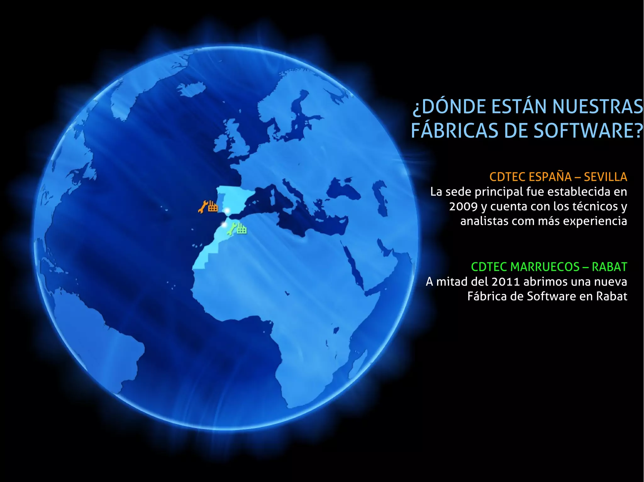 ¿DÓNDE ESTÁN NUESTRAS
FÁBRICAS DE SOFTWARE?

            CDTEC ESPAÑA – SEVILLA
 La sede principal fue establecida en
     2009 y cuenta con los técnicos y
       analistas com más experiencia


         CDTEC MARRUECOS – RABAT
 A mitad del 2011 abrimos una nueva
        Fábrica de Software en Rabat
 