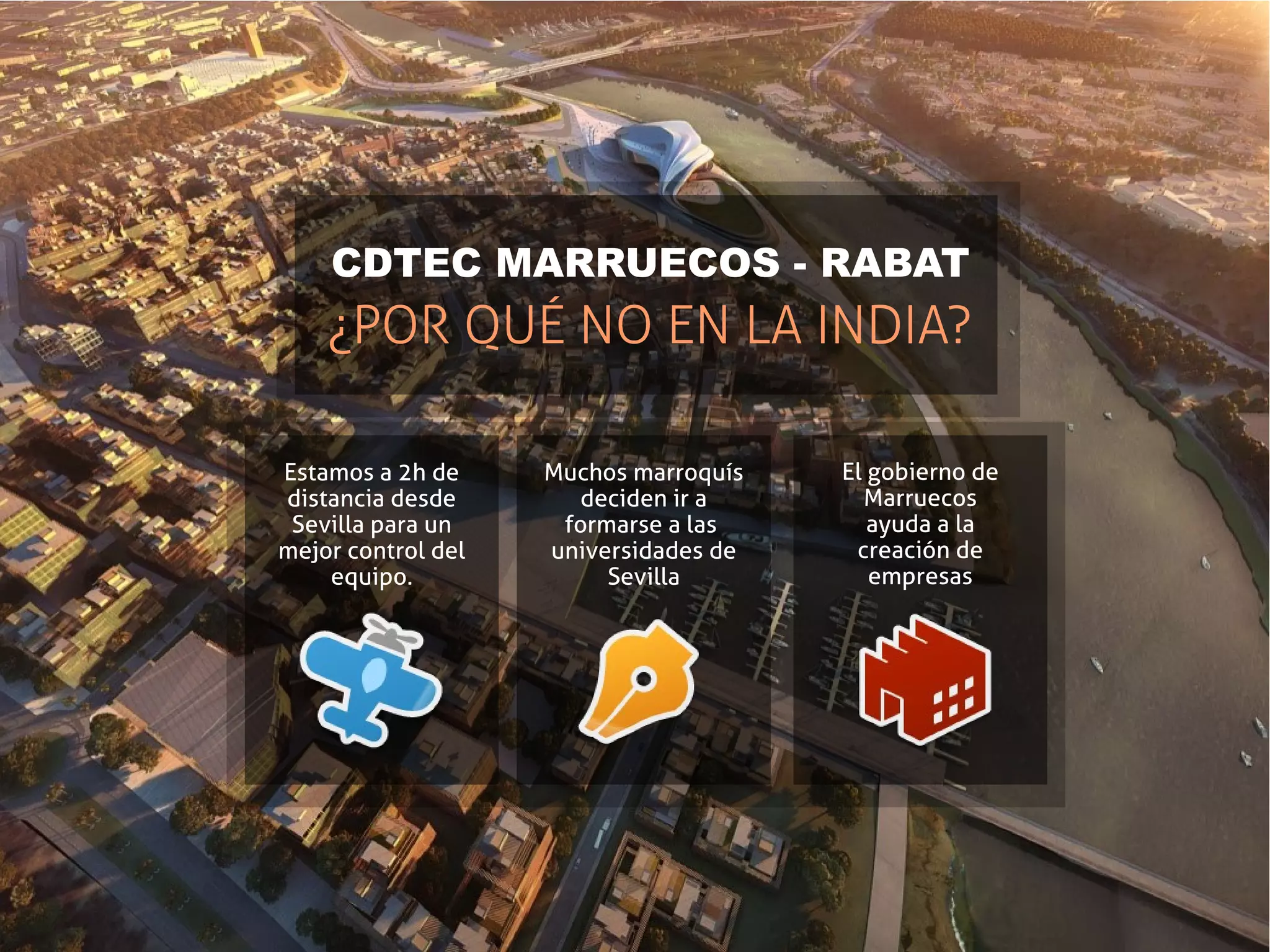 CDTEC MARRUECOS - RABAT
    ¿POR QUÉ NO EN LA INDIA?

Estamos a 2h de     Muchos marroquís   El gobierno de
distancia desde       deciden ir a       Marruecos
 Sevilla para un     formarse a las       ayuda a la
mejor control del   universidades de    creación de
    equipo.              Sevilla          empresas
 