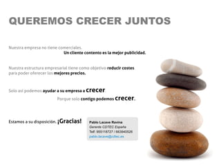 QUEREMOS CRECER JUNTOS

Nuestra empresa no tiene comerciales.
                           Un cliente contento es la mejor publicidad.


Nuestra estructura empresarial tiene como objetivo reducir costes
para poder oferecer los mejores precios.



Solo así podemos ayudar a su empresa a   crecer.
                         Porque solo contigo podemos     crecer.


Estamos a su disposición. ¡Gracias!       Pablo Lacave Ravina
                                          Gerente CDTEC España
                                          Telf: 955118727 / 663940526
                                          pablo.lacave@cdtec.es
 