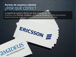 Partner de nuestros clientes

¿POR QUÉ CDTEC?
La mayoría de nuestros clientes son otras empresas de TIC.
Empresas como Ericsson, Amadeus y la Junta de Andalucia confían em nosotros.
Nuestros técnicos se intregran en la estructura de desarrollo de ellos.
 