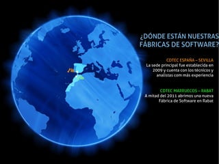 ¿DÓNDE ESTÁN NUESTRAS
FÁBRICAS DE SOFTWARE?

            CDTEC ESPAÑA – SEVILLA
 La sede principal fue establecida en
     2009 y cuenta con los técnicos y
       analistas com más experiencia


         CDTEC MARRUECOS – RABAT
 A mitad del 2011 abrimos una nueva
        Fábrica de Software en Rabat
 