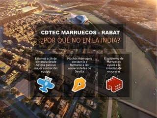CDTEC MARRUECOS - RABAT
    ¿POR QUÉ NO EN LA INDIA?

Estamos a 2h de     Muchos marroquís   El gobierno de
distancia desde       deciden ir a       Marruecos
 Sevilla para un     formarse a las       ayuda a la
mejor control del   universidades de    creación de
    equipo.              Sevilla          empresas
 