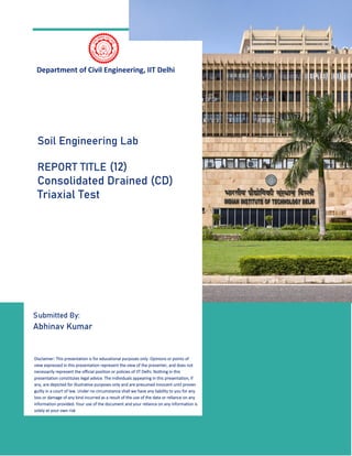 1
Department of Civil Engineering, IIT Delhi
Submitted By:
Abhinav Kumar
Soil Engineering Lab
REPORT TITLE (12)
Consolidated Drained (CD)
Triaxial Test
Disclaimer: This presentation is for educational purposes only. Opinions or points of
view expressed in this presentation represent the view of the presenter, and does not
necessarily represent the official position or policies of IIT Delhi. Nothing in this
presentation constitutes legal advice. The individuals appearing in this presentation, if
any, are depicted for illustrative purposes only and are presumed innocent until proven
guilty in a court of law. Under no circumstance shall we have any liability to you for any
loss or damage of any kind incurred as a result of the use of the data or reliance on any
information provided. Your use of the document and your reliance on any information is
solely at your own risk
 