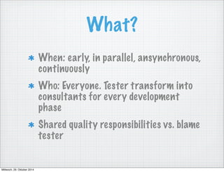 What? 
When: early, in parallel, ansynchronous, 
continuously 
Who: Everyone. Tester transform into 
consultants for every development 
phase 
Shared quality responsibilities vs. blame 
tester 
Mittwoch, 29. Oktober 2014 
 