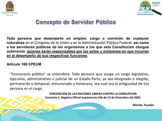 Toda persona que desempeñe un empleo, cargo o comisión de cualquier
naturaleza en el Congreso de la Unión o en la Administración Pública Federal, así como
a los servidores públicos de los organismos a los que esta Constitución otorgue
autonomía, quienes serán responsables por los actos u omisiones en que incurran
en el desempeño de sus respectivas funciones.
Artículo 108 CPEUM
"funcionario público" se entenderá: Toda persona que ocupe un cargo legislativo,
ejecutivo, administrativo o judicial de un Estado Parte, ya sea designado o elegido,
permanente o temporal, remunerado u honorario, sea cual sea la antigüedad de esa
persona en el cargo
CONVENCION DE LAS NACIONES UNIDAS CONTRA LA CORRUPCION.
Convenio 1, Registro Oficial Suplemento 166 de 15 de Diciembre del 2005
Mérida, Yucatán
 