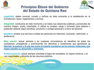 Legalidad: deben conocer, cumplir y ceñirse en todo momento a lo establecido en la
Constitución, leyes, reglamentos y normas
Integridad: conducirse en todo momento y en todas sus relaciones públicas y personales de
manera íntegra, proba, intachable; ni utilizar su empleo, cargo o comisión para obtener o
pretender obtener algún beneficio, provecho o ventaja personal o a favor de terceros
Igualdad: prestar sus servicios a todas las personas sin distinción, exclusión, restricción, o
preferencia
Bien común: actuar siempre y en cualquier circunstancia en beneficio de todos los
ciudadanos, protegiendo y promoviendo los derechos y condiciones que garantizan la
libertad, la justicia y la paz así como el reparto equitativo de los bienes materiales que
hagan posible su desarrollo y bienestar.
Profesionalismo: actuar siempre orientado al logro de resultados, la mejora continua, y el
uso responsable y eficiente de los recursos públicos.
 
