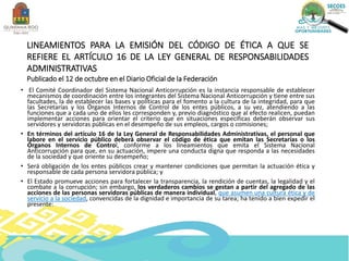 LINEAMIENTOS PARA LA EMISIÓN DEL CÓDIGO DE ÉTICA A QUE SE
REFIERE EL ARTÍCULO 16 DE LA LEY GENERAL DE RESPONSABILIDADES
ADMINISTRATIVAS
Publicado el 12 de octubre en el Diario Oficial de la Federación
• El Comité Coordinador del Sistema Nacional Anticorrupción es la instancia responsable de establecer
mecanismos de coordinación entre los integrantes del Sistema Nacional Anticorrupción y tiene entre sus
facultades, la de establecer las bases y políticas para el fomento a la cultura de la integridad, para que
las Secretarías y los Órganos Internos de Control de los entes públicos, a su vez, atendiendo a las
funciones que a cada uno de ellos les corresponden y, previo diagnóstico que al efecto realicen, puedan
implementar acciones para orientar el criterio que en situaciones específicas deberán observar sus
servidores y servidoras públicas en el desempeño de sus empleos, cargos o comisiones;
• En términos del artículo 16 de la Ley General de Responsabilidades Administrativas, el personal que
labore en el servicio público deberá observar el código de ética que emitan las Secretarías o los
Órganos Internos de Control, conforme a los lineamientos que emita el Sistema Nacional
Anticorrupción para que, en su actuación, impere una conducta digna que responda a las necesidades
de la sociedad y que oriente su desempeño;
• Será obligación de los entes públicos crear y mantener condiciones que permitan la actuación ética y
responsable de cada persona servidora pública; y
• El Estado promueve acciones para fortalecer la transparencia, la rendición de cuentas, la legalidad y el
combate a la corrupción; sin embargo, los verdaderos cambios se gestan a partir del agregado de las
acciones de las personas servidoras públicas de manera individual, que asumen una cultura ética y de
servicio a la sociedad, convencidas de la dignidad e importancia de su tarea; ha tenido a bien expedir el
presente:
 