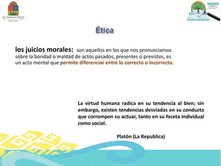 los juicios morales: son aquellos en los que nos pronunciamos
sobre la bondad o maldad de actos pasados, presentes o previstos, es
un acto mental que permite diferenciar entre lo correcto o incorrecto.
La virtud humana radica en su tendencia al bien; sin
embargo, existen tendencias desviadas en su conducta
que corrompen su actuar, tanto en su faceta individual
como social.
Platón (La Republica)
 