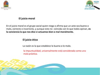 En el juicio moral es el grupo social quien niega o afirma que un acto sea bueno o
malo, correcto o incorrecto, y aunque esto no coincida con lo que todos opinan, es
la conciencia la que nos dice si actuamos bien o mal moralmente.
El juicio moral
El juicio ético
La razón es la que establece lo bueno o lo malo.
la impuntualidad, universalmente está considerada como una
mala práctica.
 