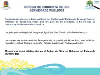 Proporcionar a los servidores públicos del Gobierno del Estado de Quintana Roo, un
referente de conductas éticas que los guie en su actuación, a fin de que se
conduzcan diariamente de acuerdo a:
Los principios de Legalidad, Integridad, Igualdad, Bien Común y Profesionalismo; y
Los valores de Institucionalidad, Transparencia, Imparcialidad, Honestidad, Honorabilidad,
Humildad, Lealtad, Respeto, Inclusión, Calidad, Austeridad y Trabajo en Equipo;
Mismos que están establecidos en el Código de Ética del Gobierno del Estado de
Quintana Roo
 