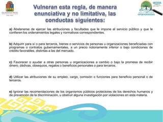 a) Abstenerse de ejercer las atribuciones y facultades que le impone el servicio público y que le
confieren los ordenamientos legales y normativos correspondientes.
b) Adquirir para sí o para terceros, bienes o servicios de personas u organizaciones beneficiadas con
programas o contratos gubernamentales, a un precio notoriamente inferior o bajo condiciones de
crédito favorables, distintas a las del mercado.
c) Favorecer o ayudar a otras personas u organizaciones a cambio o bajo la promesa de recibir
dinero, dádivas, obsequios, regalos o beneficios personales o para terceros.
d) Utilizar las atribuciones de su empleo, cargo, comisión o funciones para beneficio personal o de
terceros.
e) Ignorar las recomendaciones de los organismos públicos protectores de los derechos humanos y
de prevención de la discriminación, u obstruir alguna investigación por violaciones en esta materia.
 