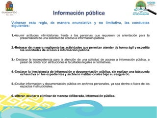 Vulneran esta regla, de manera enunciativa y no limitativa, las conductas
siguientes:
1.-Asumir actitudes intimidatorias frente a las personas que requieren de orientación para la
presentación de una solicitud de acceso a información pública.
2.-Retrasar de manera negligente las actividades que permitan atender de forma ágil y expedita
las solicitudes de acceso a información pública.
3.- Declarar la incompetencia para la atención de una solicitud de acceso a información pública, a
pesar de contar con atribuciones o facultades legales o normativas.
4.-Declarar la inexistencia de información o documentación pública, sin realizar una búsqueda
exhaustiva en los expedientes y archivos institucionales bajo su resguardo.
5.-Ocultar información y documentación pública en archivos personales, ya sea dentro o fuera de los
espacios institucionales.
6.-Alterar, ocultar o eliminar de manera deliberada, información pública.
 