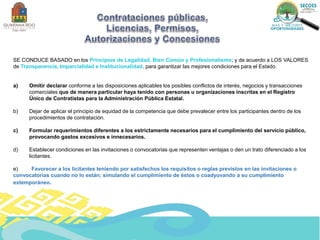 SE CONDUCE BASADO en los Principios de Legalidad, Bien Común y Profesionalismo; y de acuerdo a LOS VALORES
de Transparencia, Imparcialidad e Institucionalidad, para garantizar las mejores condiciones para el Estado.
a) Omitir declarar conforme a las disposiciones aplicables los posibles conflictos de interés, negocios y transacciones
comerciales que de manera particular haya tenido con personas u organizaciones inscritas en el Registro
Único de Contratistas para la Administración Pública Estatal.
b) Dejar de aplicar el principio de equidad de la competencia que debe prevalecer entre los participantes dentro de los
procedimientos de contratación.
c) Formular requerimientos diferentes a los estrictamente necesarios para el cumplimiento del servicio público,
provocando gastos excesivos e innecesarios.
d) Establecer condiciones en las invitaciones o convocatorias que representen ventajas o den un trato diferenciado a los
licitantes.
e) Favorecer a los licitantes teniendo por satisfechos los requisitos o reglas previstos en las invitaciones o
convocatorias cuando no lo están; simulando el cumplimiento de éstos o coadyuvando a su cumplimiento
extemporáneo.
 