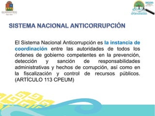 El Sistema Nacional Anticorrupción es la instancia de
coordinación entre las autoridades de todos los
órdenes de gobierno competentes en la prevención,
detección y sanción de responsabilidades
administrativas y hechos de corrupción, así como en
la fiscalización y control de recursos públicos.
(ARTÍCULO 113 CPEUM)
 