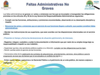 Las faltas administrativas no graves son actos u omisiones con los que se incumplan o transgredan las obligaciones
previstas en los artículos 49 y 50 de la Ley General de Responsabilidades Administrativas siguientes:
- Cumplir con las funciones, atribuciones y comisiones encomendadas, observando en su desempeño disciplina y
respeto;
- Denunciar los actos u omisiones que en ejercicio de sus funciones llegare a advertir, que puedan constituir faltas
administrativas;
- Atender las instrucciones de sus superiores, que sean acordes con las disposiciones relacionadas con el servicio
público;
- Presentar en tiempo y forma las declaraciones de situación patrimonial y de intereses;
- Registrar, integrar, custodiar y cuidar la documentación e información que por razón de su empleo tenga bajo su
responsabilidad e impedir su uso indebido;
- Supervisar que las y los servidores públicos sujetos a su dirección, cumplan con las obligaciones que los rigen;
- Rendir cuentas sobre el ejercicio de las funciones;
- Cerciorarse antes de la celebración de contratos de adquisiciones, arrendamientos, servicios, obra pública o para la
enajenación de todo tipo de bienes que no se actualice un conflicto de interés, y
- Evitar causar daños y perjuicios a la Hacienda Pública o al patrimonio de un ente público, de manera culposa o
negligente.
 