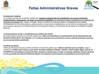 Contratación indebida
La comete la servidora o el servidor público que: autoriza cualquier tipo de contratación, así como la selección,
nombramiento o designación, de quien se encuentre impedido/a por disposición legal o inhabilitado/a por resolución de
autoridad competente para ocupar un empleo, cargo o comisión en el servicio público o inhabilitado/a para realizar
contrataciones con los entes públicos, siempre que en el caso de las inhabilitaciones, al momento de la autorización, éstas
se encuentren inscritas en el Sistema Nacional de Servidores Públicos y Particulares Sancionados de la Plataforma Digital
Nacional.
- Enriquecimiento oculto u ocultamiento de conflicto de interés
Es responsable la servidora o el servidor público que: falte a la veracidad en la presentación de las declaraciones de
situación patrimonial o de intereses, para ocultar el incremento en su patrimonio o el uso y disfrute de bienes o servicios
que no sea explicable o justificable
Conflicto de Interés
Tráfico de influencias Incurre en ella la servidora o el servidor público que: utiliza la posición que su empleo, cargo o
comisión le confiere para inducir a que otro/a servidor/a público/a efectúe, retrase u omita realizar algún acto de su
competencia, para generar cualquier beneficio, provecho o ventaja para sí o para su cónyuge, parientes, terceras personas
con las que tenga una relación profesional, laboral o de negocios o para socios/as o sociedades de las que sean parte.
Faltas Administrativas Graves
 