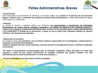 Faltas Administrativas Graves
- Encubrimiento
Será responsable de encubrimiento la servidora o el servidor público que: cuando en el ejercicio de sus funciones
llegare a advertir actos u omisiones que pudieren constituir faltas administrativas, realice deliberadamente alguna
conducta para su ocultamiento.
- Desacato
La comete el servidor o servidora pública que: tratándose de requerimientos o resoluciones de autoridades
fiscalizadoras, de control interno, judiciales, electorales o en materia de defensa de los derechos humanos o
cualquier otra competente, proporcione información falsa, así como no de respuesta alguna, retrase deliberadamente
y sin justificación la entrega de la información, a pesar de que le hayan sido impuestas medidas de apremio
conforme a las disposiciones aplicables.
- Obstrucción de la justicia
Se actualiza cuando: las servidoras o los servidores públicos responsables de la investigación, substanciación y
resolución de las faltas administrativas:
-Realicen cualquier acto que simule conductas no graves durante la investigación de actos u omisiones calificados
como graves;
-No inicien el procedimiento correspondiente ante la autoridad competente, dentro del plazo de treinta días
naturales, a partir de que tengan conocimiento de cualquier conducta que pudiera constituir una falta
administrativa grave, faltas de particulares o un acto de corrupción, y
- Revelen la identidad de un denunciante anónimo protegido.
 