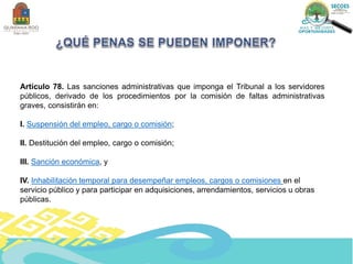 Artículo 78. Las sanciones administrativas que imponga el Tribunal a los servidores
públicos, derivado de los procedimientos por la comisión de faltas administrativas
graves, consistirán en:
I. Suspensión del empleo, cargo o comisión;
II. Destitución del empleo, cargo o comisión;
III. Sanción económica, y
IV. Inhabilitación temporal para desempeñar empleos, cargos o comisiones en el
servicio público y para participar en adquisiciones, arrendamientos, servicios u obras
públicas.
 