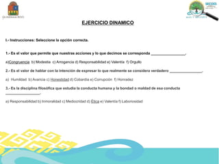EJERCICIO DINAMICO
I.- Instrucciones: Seleccione la opción correcta.
1.- Es el valor que permite que nuestras acciones y lo que decimos se corresponda _________________.
a)Congruencia b) Modestia c) Arrogancia d) Responsabilidad e) Valentía f) Orgullo
2.- Es el valor de hablar con la intención de expresar lo que realmente se considera verdadero ________________.
a) Humildad b) Avaricia c) Honestidad d) Cobardía e) Corrupción f) Honradez
3.- Es la disciplina filosófica que estudia la conducta humana y la bondad o maldad de esa conducta
_________________.
a) Responsabilidad b) Inmoralidad c) Mediocridad d) Ética e) Valentía f) Laboriosidad
 