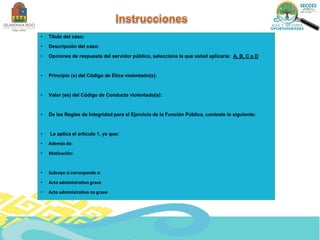 • Título del caso:
• Descripción del caso:
• Opciones de respuesta del servidor público, seleccione la que usted aplicaría: A, B, C o D
• Principio (s) del Código de Ética violentado(s):
• Valor (es) del Código de Conducta violentado(s):
• De las Reglas de Integridad para el Ejercicio de la Función Pública, conteste lo siguiente:
• Le aplica el artículo 1, ya que:
• Además de:
• Motivación:
• Subraye si corresponde a:
• Acto administrativo grave
• Acto administrativo no grave
 