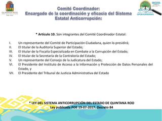 * Artículo 10. Son integrantes del Comité Coordinador Estatal:
I. Un representante del Comité de Participación Ciudadana, quien lo presidirá;
II. El titular de la Auditoría Superior del Estado;
III. El titular de la Fiscalía Especializada en Combate a la Corrupción del Estado;
IV. El titular de la Secretaría de la Contraloría del Estado;
V. Un representante del Consejo de la Judicatura del Estado;
VI. El Presidente del Instituto de Acceso a la Información y Protección de Datos Personales del
Estado, y
VII. El Presidente del Tribunal de Justicia Administrativa del Estado
* LEY DEL SISTEMA ANTICORRUPCIÓN DEL ESTADO DE QUINTANA ROO
Ley publicada POE 19-07-2017. Decreto 84
 