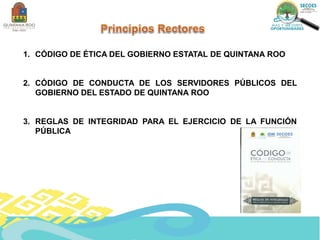 1. CÓDIGO DE ÉTICA DEL GOBIERNO ESTATAL DE QUINTANA ROO
2. CÓDIGO DE CONDUCTA DE LOS SERVIDORES PÚBLICOS DEL
GOBIERNO DEL ESTADO DE QUINTANA ROO
3. REGLAS DE INTEGRIDAD PARA EL EJERCICIO DE LA FUNCIÓN
PÚBLICA
 
