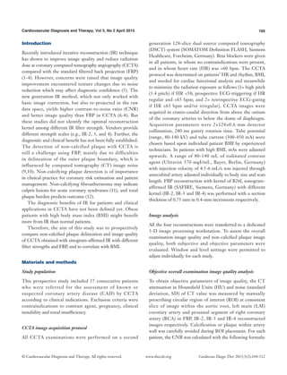 105Cardiovascular Diagnosis and Therapy, Vol 5, No 2 April 2015
© Cardiovascular Diagnosis and Therapy. All rights reserved. Cardiovasc Diagn Ther 2015;5(2):104-112www.thecdt.org
Introduction
Recently introduced iterative reconstruction (IR) technique
has shown to improve image quality and reduce radiation
dose at coronary computed tomography angiography (CCTA)
compared with the standard filtered back projection (FBP)
(1-4). However, concerns were raised that image quality
improvement encountered texture changes due to noise
reduction which may affect diagnostic confidence (5). The
new generation IR method, which not only worked with
basic image correction, but also re-projected in the raw
data space, yields higher contrast-to-noise ratio (CNR)
and better image quality than FBP in CCTA (6-8). But
these studies did not identify the optimal reconstruction
kernel among different IR filter strength. Vendors provide
different strength scales (e.g., IR-2, 3, and 4). Further, the
diagnostic and clinical benefit has not been fully established.
The detection of non-calcified plaque with CCTA is
still a challenge using FBP, mainly due to difficulties
in delineation of the outer plaque boundary, which is
influenced by computed tomography (CT) image noise
(9,10). Non-calcifying plaque detection is of importance
in clinical practice for coronary risk estimation and patient
management. Non-calcifying fibroathermoma may indicate
culprit lesions for acute coronary syndromes (11), and total
plaque burden predicts outcome (12).
The diagnostic benefits of IR for patients and clinical
applications in CCTA have not been defined yet. Obese
patients with high body mass index (BMI) might benefit
more from IR than normal patients.
Therefore, the aim of this study was to prospectively
compare non-calcified plaque delineation and image quality
of CCTA obtained with sinogram-affirmed IR with different
filter strengths and FBP, and to correlate with BMI.
Materials and methods
Study population
This prospective study included 57 consecutive patients
who were referred for the assessment of known or
suspected coronary artery disease (CAD) by CCTA
according to clinical indications. Exclusion criteria were
contraindications to contrast agent, pregnancy, clinical
instability and renal insufficiency.
CCTA image acquisition protocol
All CCTA examinations were performed on a second
generation 128-slice dual source computed tomography
(DSCT) system (SOMATOM Definition FLASH, Siemens
Healthcare, Forcheim, Germany). Beta blockers were given
in all patients, in whom no contraindications were present,
and in whom heart rate (HR) was >60 bpm. The CCTA
protocol was determined on patients’ HR and rhythm, BMI,
and needed for cardiac functional analysis and meanwhile
to minimize the radiation exposure as follows [1= high pitch
(3.4 pitch) if HR <58; prospective ECG-triggering if HR
regular and <65 bpm; and 2= retrospective ECG-gating
if HR >65 bpm and/or irregular]. CCTA images were
acquired in cranio-caudal direction from above the ostium
of the coronary arteries to below the dome of diaphragm.
Acquisition parameters were 2×128×0.6 mm detector
collimation, 280 ms gantry rotation time. Tube potential
(range, 80-140 kV) and tube current (300-450 mA) were
chosen based upon individual patient BMI by experienced
technicians. In patients with high BMI, mAs were adjusted
upwards. A range of 80-140 mL of iodinated contrast
agent (Ultravist 370 mgI/mL, Bayer, Berlin, Germany)
with injection velocity of 4.5-6 mL/s was injected through
antecubital artery adjusted individually to body size and scan
length. FBP reconstruction with kernel of B26f, sonogram-
affirmed IR (SAFIRE, Siemens, Germany) with different
kernel (IR-2, IR-3 and IR-4) was performed with a section
thickness of 0.75 mm in 0.4-mm increments respectively.
Image analysis
All the four reconstructions were transferred to a dedicated
3-D image processing workstation. To assess the overall
examination image quality and non-calcified plaque image
quality, both subjective and objective parameters were
evaluated. Window and level settings were permitted to
adjust individually for each study.
Objective overall examination image quality analysis
To obtain objective parameters of image quality, the CT
attenuation in Hounsfield Units (HU) and noise (standard
deviation, SD) of CT value was measured by manually
prescribing circular region of interest (ROI) at consistent
slice of image within the aortic root, left main (LM)
coronary artery and proximal segment of right coronary
artery (RCA) in FBP, IR-2, IR-3 and IR-4 reconstructed
images respectively. Calcification or plaque within artery
wall was carefully avoided during ROI placement. For each
patient, the CNR was calculated with the following formula:
 