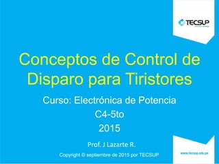 Copyright © septiembre de 2015 por TECSUP
Conceptos de Control de
Disparo para Tiristores
Curso: Electrónica de Potencia
C4-5to
2015
Prof. J Lazarte R.
 