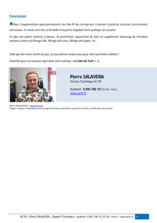 ACTN | Pierre SALAVERA – Support Technique - Audiotel: 0 892 700 131 (0.34€, /min.) – www.actn.fr 4
Conclusion
«Avec l’augmentation quasi-permanente des flux IP des entreprises, il devient crucial de sécuriser correctement
son réseau, et encore une fois, le firewall est la pierre angulaire de la politique de sécurité.
En plus des points énoncés ci-dessus, ils permettent aujourd’hui de faire en supplément beaucoup de fonctions
annexes comme du filtrage URL, filtrage anti-virus, filtrage anti-spam, etc …
Voilà qui clos notre article du jour, je vous donne rendez-vous pour notre prochaine édition !
A bientôt pour un nouveau sujet dans cette rubrique « Le Coin du Tech’ ». »
Pierre SALAVERA
Service Technique ACTN
Audiotel : 0 892 700 131 (0.34€, /min.)
www.actn.fr
Source documentaire : www.pacw.org
Images, marques et descriptions sont la propriété de leurs propriétaires respectifs et soumis à modification sans préavis.
 