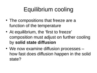 Equilibrium cooling
• The compositions that freeze are a
function of the temperature
• At equilibrium, the ‘first to freeze’
composition must adjust on further cooling
by solid state diffusion
• We now examine diffusion processes –
how fast does diffusion happen in the solid
state?
 