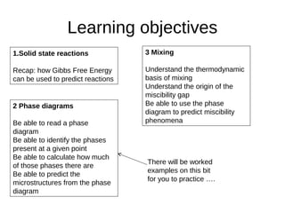 Learning objectives
2 Phase diagrams
Be able to read a phase
diagram
Be able to identify the phases
present at a given point
Be able to calculate how much
of those phases there are
Be able to predict the
microstructures from the phase
diagram
3 Mixing
Understand the thermodynamic
basis of mixing
Understand the origin of the
miscibility gap
Be able to use the phase
diagram to predict miscibility
phenomena
1.Solid state reactions
Recap: how Gibbs Free Energy
can be used to predict reactions
There will be worked
examples on this bit
for you to practice ….
 
