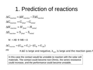1. Prediction of reactions
initialfinalreaction
initialfinalreaction
initialfinalreaction
reactionreactionreaction
SSS
HHH
GGG
STHG




M + AB  MB + A
etc
GGGGG ABMAMBreaction )()( 
If ∆G is large and negative, keqm is large and the reaction goes f
In this case the contact would be unstable to reaction with the solar cell
materials. The contact could become non-Ohmic, the series resistance
could increase, and the performance could become unstable.
 