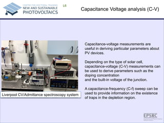 Capacitance Voltage analysis (C-V) 
L6 
Capacitance-voltage measurements are useful in deriving particular parameters about PV devices. 
Depending on the type of solar cell, capacitance-voltage (C-V) measurements can be used to derive parameters such as the doping concentration 
and the built-in voltage of the junction. 
A capacitance-frequency (C-f) sweep can be used to provide information on the existence 
of traps in the depletion region. 
Liverpool CV/Admittance spectroscopy system  