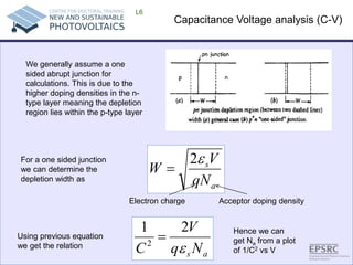 Capacitance Voltage analysis (C-V) 
L6 asNqVCε 212= 
We generally assume a one sided abrupt junction for calculations. This is due to the higher doping densities in the n- type layer meaning the depletion region lies within the p-type layer asqNVW ε2= 
For a one sided junction we can determine the depletion width as 
Acceptor doping density 
Electron charge 
Using previous equation we get the relation 
Hence we can get Na from a plot of 1/C2 vs V  