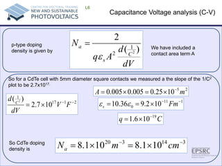 Capacitance Voltage analysis (C-V) 
L6 
So for a CdTe cell with 5mm diameter square contacts we measured a the slope of the 1/C2 plot to be 2.7x1017. 
dVdAqNCsa)( 2212ε = 21171107.2)(2−−×=FVdVdC251025.0005.0005.0mA−×=×= 1110102.936.10−−×==Fmsεε Cq19106.1−×= 314320101.8101.8−−×=×=cmmNa 
So CdTe doping density is 
p-type doping density is given by 
We have included a contact area term A  