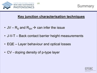 Summary 
LX 
• 
JV – RS and RSH  can infer the issue 
• 
J-V-T – Back contact barrier height measurements 
• 
EQE – Layer behaviour and optical losses 
• 
CV - doping density of p-type layer 
Key junction characterisation techniques 